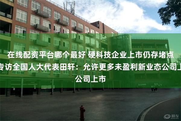 在线配资平台哪个最好 硬科技企业上市仍存堵点！专访全国人大代表田轩：允许更多未盈利新业态公司上市