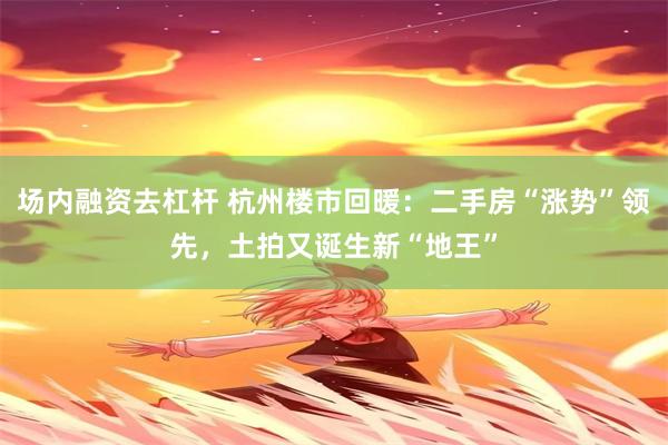 场内融资去杠杆 杭州楼市回暖：二手房“涨势”领先，土拍又诞生新“地王”