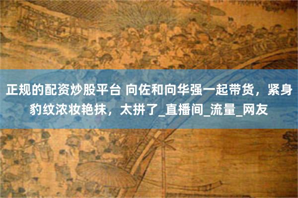 正规的配资炒股平台 向佐和向华强一起带货，紧身豹纹浓妆艳抹，太拼了_直播间_流量_网友