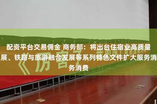 配资平台交易佣金 商务部：将出台住宿业高质量发展、铁路与旅游融合发展等系列特色文件扩大服务消费