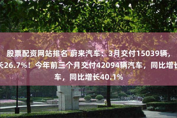 股票配资网站排名 蔚来汽车：3月交付15039辆，同比增长26.7%！今年前三个月交付42094辆汽